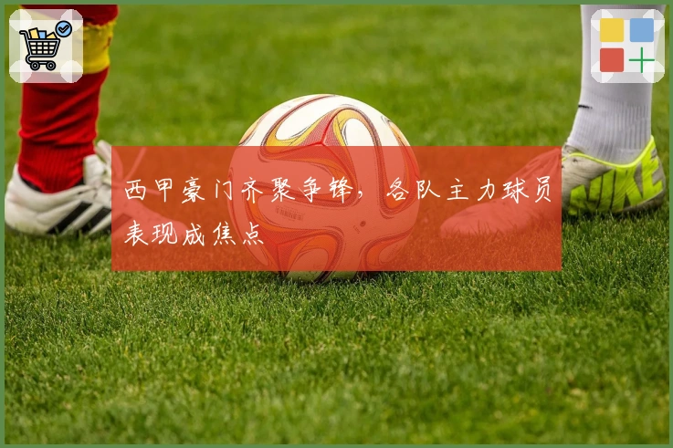 西甲豪门齐聚争锋，各队主力球员表现成焦点