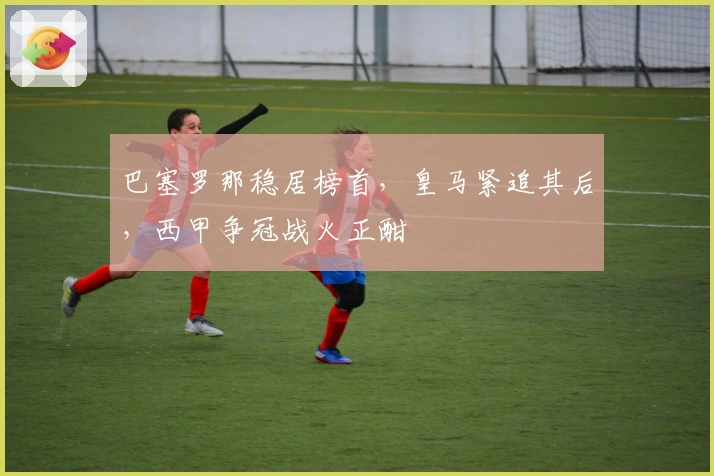 巴塞罗那稳居榜首，皇马紧追其后，西甲争冠战火正酣