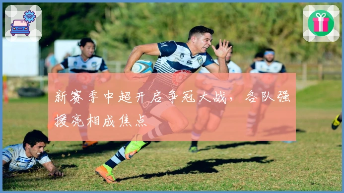 新赛季中超开启争冠大战，各队强援亮相成焦点