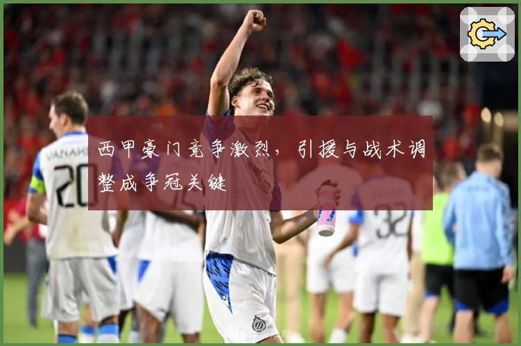 西甲豪门竞争激烈，引援与战术调整成争冠关键