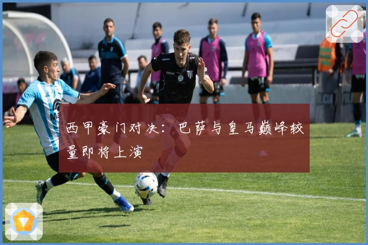 西甲豪门对决：巴萨与皇马巅峰较量即将上演