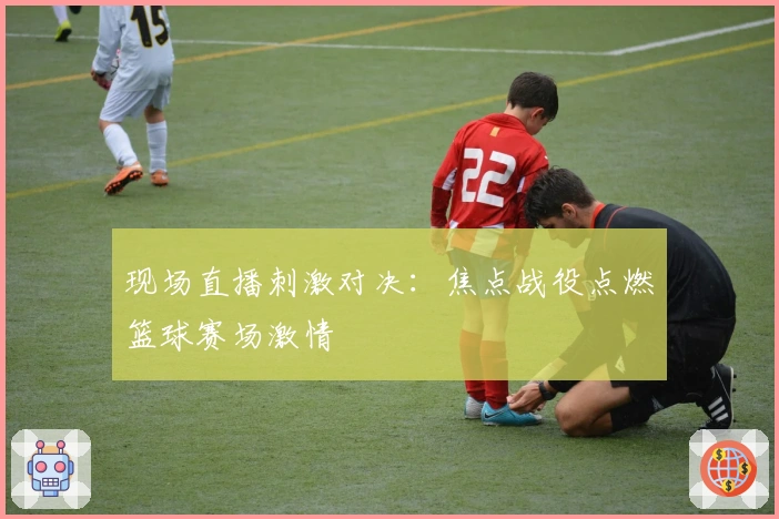 现场直播刺激对决：焦点战役点燃篮球赛场激情