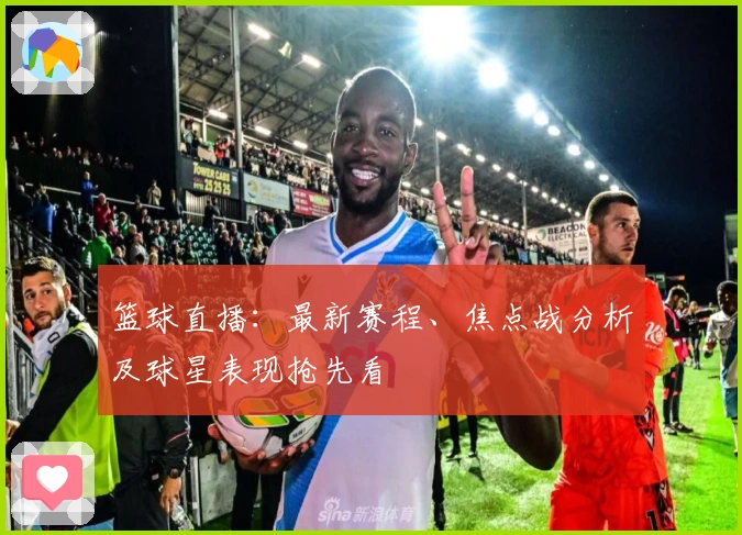 篮球直播：最新赛程、焦点战分析及球星表现抢先看