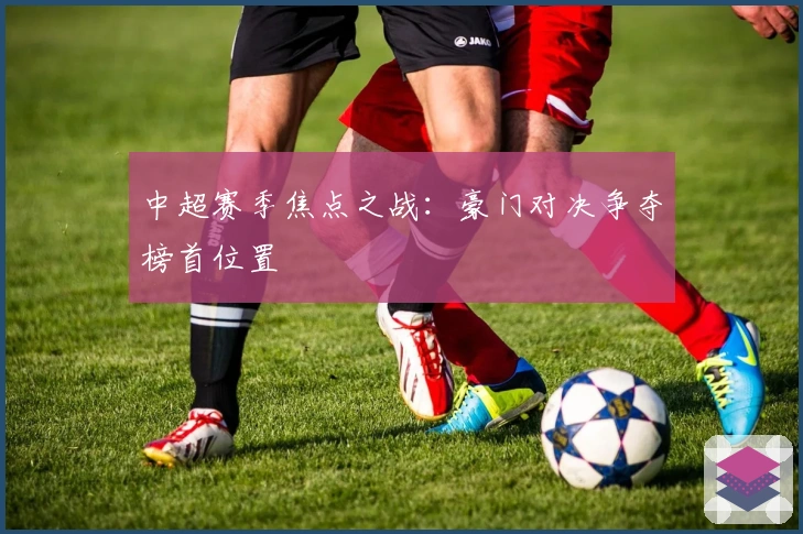 中超赛季焦点之战:豪门对决争夺榜首位置